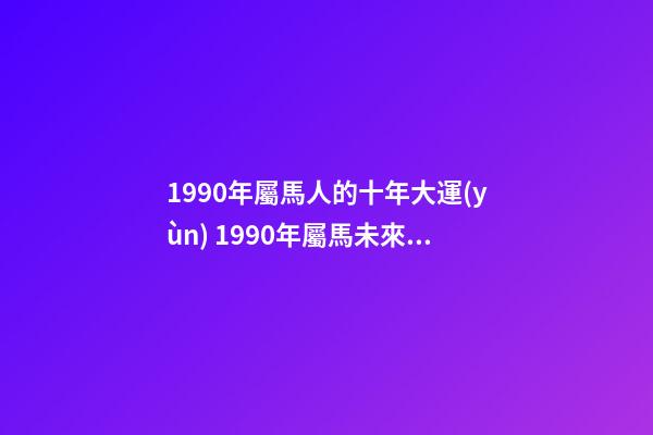 1990年屬馬人的十年大運(yùn) 1990年屬馬未來十年運(yùn)勢(shì) 1990年屬馬未來十年運(yùn)勢(shì)，90年屬馬的三大坎-第1張-觀點(diǎn)-玄機(jī)派